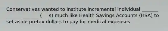 Conservatives wanted to institute incremental individual _______ ______ _______ (___s) much like Health Savings Accounts (HSA) to set aside pretax dollars to pay for medical expenses