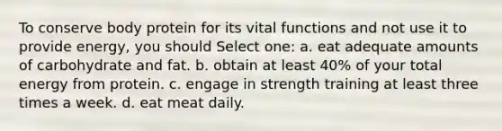 To conserve body protein for its vital functions and not use it to provide energy, you should Select one: a. eat adequate amounts of carbohydrate and fat. b. obtain at least 40% of your total energy from protein. c. engage in strength training at least three times a week. d. eat meat daily.