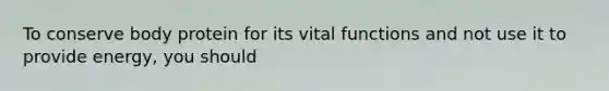 To conserve body protein for its vital functions and not use it to provide energy, you should