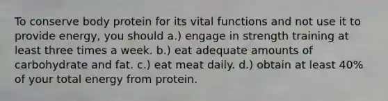 To conserve body protein for its vital functions and not use it to provide energy, you should a.) engage in strength training at least three times a week. b.) eat adequate amounts of carbohydrate and fat. c.) eat meat daily. d.) obtain at least 40% of your total energy from protein.