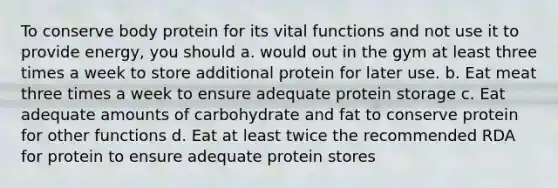 To conserve body protein for its vital functions and not use it to provide energy, you should a. would out in the gym at least three times a week to store additional protein for later use. b. Eat meat three times a week to ensure adequate protein storage c. Eat adequate amounts of carbohydrate and fat to conserve protein for other functions d. Eat at least twice the recommended RDA for protein to ensure adequate protein stores