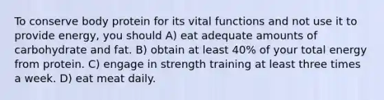 To conserve body protein for its vital functions and not use it to provide energy, you should A) eat adequate amounts of carbohydrate and fat. B) obtain at least 40% of your total energy from protein. C) engage in strength training at least three times a week. D) eat meat daily.