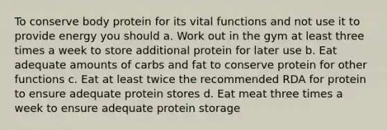 To conserve body protein for its vital functions and not use it to provide energy you should a. Work out in the gym at least three times a week to store additional protein for later use b. Eat adequate amounts of carbs and fat to conserve protein for other functions c. Eat at least twice the recommended RDA for protein to ensure adequate protein stores d. Eat meat three times a week to ensure adequate protein storage