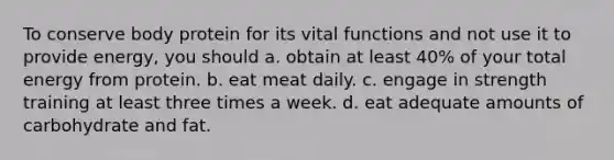 To conserve body protein for its vital functions and not use it to provide energy, you should a. obtain at least 40% of your total energy from protein. b. eat meat daily. c. engage in strength training at least three times a week. d. eat adequate amounts of carbohydrate and fat.