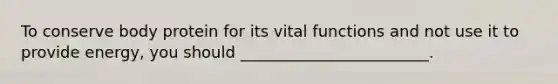 To conserve body protein for its vital functions and not use it to provide energy, you should ________________________.
