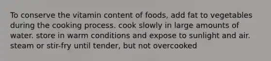 To conserve the vitamin content of foods, add fat to vegetables during the cooking process. cook slowly in large amounts of water. store in warm conditions and expose to sunlight and air. steam or stir-fry until tender, but not overcooked