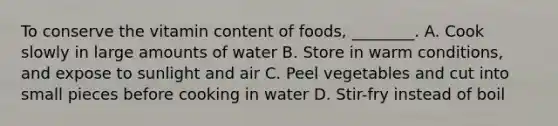 To conserve the vitamin content of foods, ________. A. Cook slowly in large amounts of water B. Store in warm conditions, and expose to sunlight and air C. Peel vegetables and cut into small pieces before cooking in water D. Stir-fry instead of boil