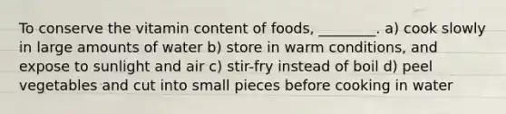 To conserve the vitamin content of foods, ________. a) cook slowly in large amounts of water b) store in warm conditions, and expose to sunlight and air c) stir-fry instead of boil d) peel vegetables and cut into small pieces before cooking in water