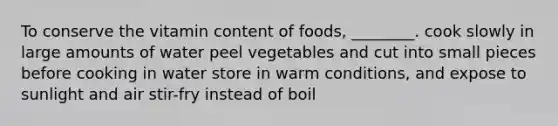 To conserve the vitamin content of foods, ________. cook slowly in large amounts of water peel vegetables and cut into small pieces before cooking in water store in warm conditions, and expose to sunlight and air stir-fry instead of boil