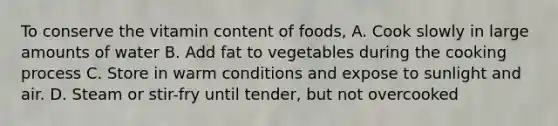 To conserve the vitamin content of foods, A. Cook slowly in large amounts of water B. Add fat to vegetables during the cooking process C. Store in warm conditions and expose to sunlight and air. D. Steam or stir-fry until tender, but not overcooked