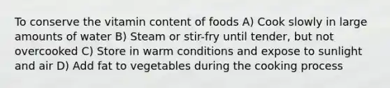 To conserve the vitamin content of foods A) Cook slowly in large amounts of water B) Steam or stir-fry until tender, but not overcooked C) Store in warm conditions and expose to sunlight and air D) Add fat to vegetables during the cooking process