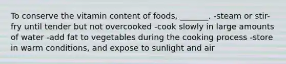 To conserve the vitamin content of foods, _______. -steam or stir-fry until tender but not overcooked -cook slowly in large amounts of water -add fat to vegetables during the cooking process -store in warm conditions, and expose to sunlight and air