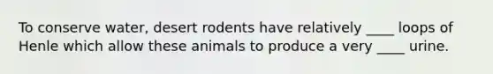 To conserve water, desert rodents have relatively ____ loops of Henle which allow these animals to produce a very ____ urine.
