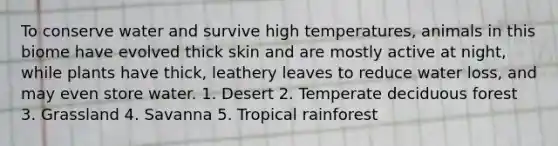 To conserve water and survive high temperatures, animals in this biome have evolved thick skin and are mostly active at night, while plants have thick, leathery leaves to reduce water loss, and may even store water. 1. Desert 2. Temperate deciduous forest 3. Grassland 4. Savanna 5. Tropical rainforest