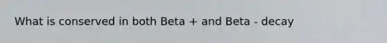 What is conserved in both Beta + and Beta - decay