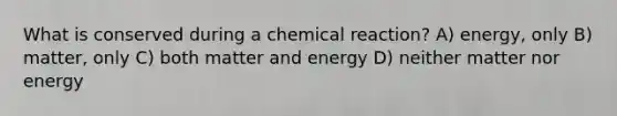 What is conserved during a chemical reaction? A) energy, only B) matter, only C) both matter and energy D) neither matter nor energy