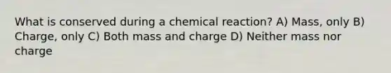 What is conserved during a chemical reaction? A) Mass, only B) Charge, only C) Both mass and charge D) Neither mass nor charge