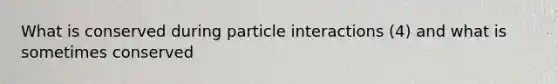 What is conserved during particle interactions (4) and what is sometimes conserved