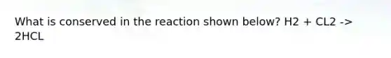What is conserved in the reaction shown below? H2 + CL2 -> 2HCL