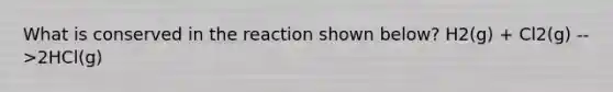 What is conserved in the reaction shown below? H2(g) + Cl2(g) -->2HCl(g)