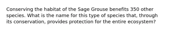 Conserving the habitat of the Sage Grouse benefits 350 other species. What is the name for this type of species that, through its conservation, provides protection for the entire ecosystem?