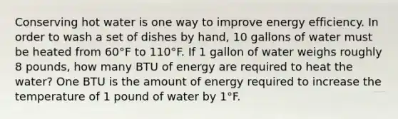 Conserving hot water is one way to improve energy efficiency. In order to wash a set of dishes by hand, 10 gallons of water must be heated from 60°F to 110°F. If 1 gallon of water weighs roughly 8 pounds, how many BTU of energy are required to heat the water? One BTU is the amount of energy required to increase the temperature of 1 pound of water by 1°F.