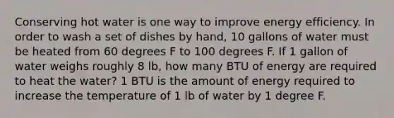 Conserving hot water is one way to improve energy efficiency. In order to wash a set of dishes by hand, 10 gallons of water must be heated from 60 degrees F to 100 degrees F. If 1 gallon of water weighs roughly 8 lb, how many BTU of energy are required to heat the water? 1 BTU is the amount of energy required to increase the temperature of 1 lb of water by 1 degree F.