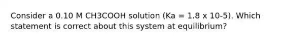 Consider a 0.10 M CH3COOH solution (Ka = 1.8 x 10-5). Which statement is correct about this system at equilibrium?