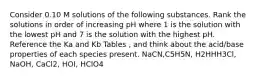 Consider 0.10 M solutions of the following substances. Rank the solutions in order of increasing pH where 1 is the solution with the lowest pH and 7 is the solution with the highest pH. Reference the Ka and Kb Tables , and think about the acid/base properties of each species present. NaCN,C5H5N, H2HHH3Cl, NaOH, CaCl2, HOI, HClO4