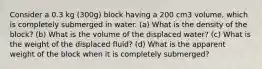 Consider a 0.3 kg (300g) block having a 200 cm3 volume, which is completely submerged in water. (a) What is the density of the block? (b) What is the volume of the displaced water? (c) What is the weight of the displaced fluid? (d) What is the apparent weight of the block when it is completely submerged?