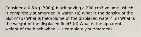 Consider a 0.3 kg (300g) block having a 200 cm3 volume, which is completely submerged in water. (a) What is the density of the block? (b) What is the volume of the displaced water? (c) What is the weight of the displaced fluid? (d) What is the apparent weight of the block when it is completely submerged?