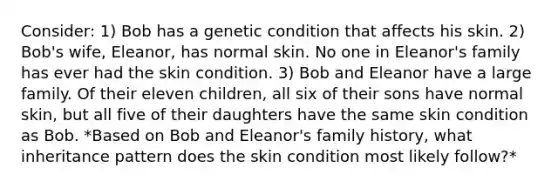 Consider: 1) Bob has a genetic condition that affects his skin. 2) Bob's wife, Eleanor, has normal skin. No one in Eleanor's family has ever had the skin condition. 3) Bob and Eleanor have a large family. Of their eleven children, all six of their sons have normal skin, but all five of their daughters have the same skin condition as Bob. *Based on Bob and Eleanor's family history, what inheritance pattern does the skin condition most likely follow?*