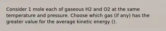 Consider 1 mole each of gaseous H2 and O2 at the same temperature and pressure. Choose which gas (if any) has the greater value for the average kinetic energy ( ).