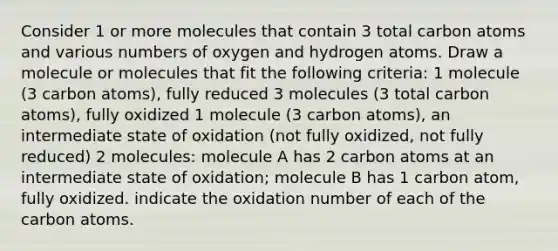 Consider 1 or more molecules that contain 3 total carbon atoms and various numbers of oxygen and hydrogen atoms. Draw a molecule or molecules that fit the following criteria: 1 molecule (3 carbon atoms), fully reduced 3 molecules (3 total carbon atoms), fully oxidized 1 molecule (3 carbon atoms), an intermediate state of oxidation (not fully oxidized, not fully reduced) 2 molecules: molecule A has 2 carbon atoms at an intermediate state of oxidation; molecule B has 1 carbon atom, fully oxidized. indicate the oxidation number of each of the carbon atoms.