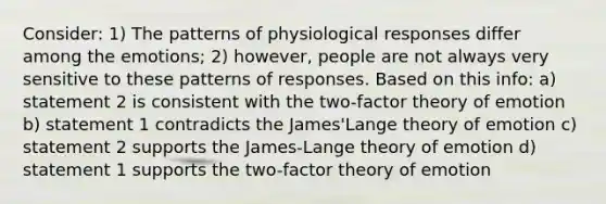 Consider: 1) The patterns of physiological responses differ among the emotions; 2) however, people are not always very sensitive to these patterns of responses. Based on this info: a) statement 2 is consistent with the two-factor theory of emotion b) statement 1 contradicts the James'Lange theory of emotion c) statement 2 supports the James-Lange theory of emotion d) statement 1 supports the two-factor theory of emotion