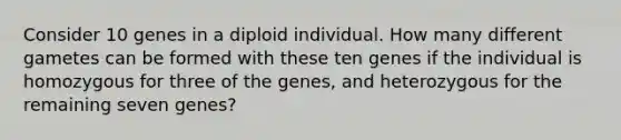 Consider 10 genes in a diploid individual. How many different gametes can be formed with these ten genes if the individual is homozygous for three of the genes, and heterozygous for the remaining seven genes?