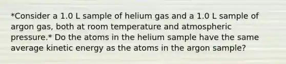 *Consider a 1.0 L sample of helium gas and a 1.0 L sample of argon gas, both at room temperature and atmospheric pressure.* Do the atoms in the helium sample have the same average kinetic energy as the atoms in the argon sample?