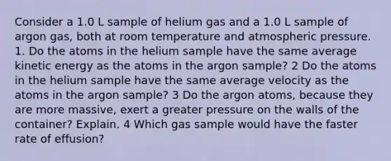 Consider a 1.0 L sample of helium gas and a 1.0 L sample of argon gas, both at room temperature and atmospheric pressure. 1. Do the atoms in the helium sample have the same average kinetic energy as the atoms in the argon sample? 2 Do the atoms in the helium sample have the same average velocity as the atoms in the argon sample? 3 Do the argon atoms, because they are more massive, exert a greater pressure on the walls of the container? Explain. 4 Which gas sample would have the faster rate of effusion?