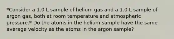 *Consider a 1.0 L sample of helium gas and a 1.0 L sample of argon gas, both at room temperature and atmospheric pressure.* Do the atoms in the helium sample have the same average velocity as the atoms in the argon sample?