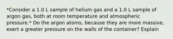 *Consider a 1.0 L sample of helium gas and a 1.0 L sample of argon gas, both at room temperature and atmospheric pressure.* Do the argon atoms, because they are more massive, exert a greater pressure on the walls of the container? Explain