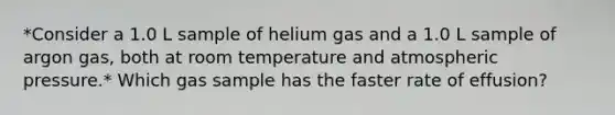 *Consider a 1.0 L sample of helium gas and a 1.0 L sample of argon gas, both at room temperature and atmospheric pressure.* Which gas sample has the faster rate of effusion?