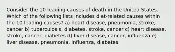 Consider the 10 leading causes of death in the United States. Which of the following lists includes diet-related causes within the 10 leading causes? a) heart disease, pneumonia, stroke, cancer b) tuberculosis, diabetes, stroke, cancer c) heart disease, stroke, cancer, diabetes d) liver disease, cancer, influenza e) liver disease, pneumonia, influenza, diabetes