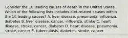 Consider the 10 leading causes of death in the United States. Which of the following lists includes diet-related causes within the 10 leading causes? A. liver disease, pneumonia, influenza, diabetes B. liver disease, cancer, influenza, stroke C. heart disease, stroke, cancer, diabetes D. heart disease, pneumonia, stroke, cancer E. tuberculosis, diabetes, stroke, cancer