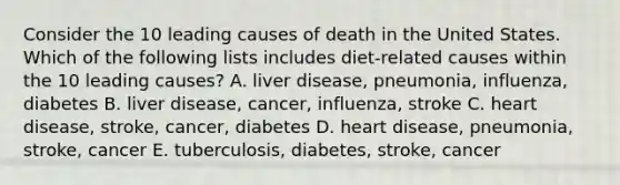 Consider the 10 leading causes of death in the United States. Which of the following lists includes diet-related causes within the 10 leading causes? A. liver disease, pneumonia, influenza, diabetes B. liver disease, cancer, influenza, stroke C. heart disease, stroke, cancer, diabetes D. heart disease, pneumonia, stroke, cancer E. tuberculosis, diabetes, stroke, cancer