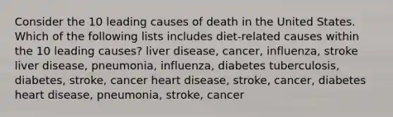 Consider the 10 leading causes of death in the United States. Which of the following lists includes diet-related causes within the 10 leading causes? liver disease, cancer, influenza, stroke liver disease, pneumonia, influenza, diabetes tuberculosis, diabetes, stroke, cancer heart disease, stroke, cancer, diabetes heart disease, pneumonia, stroke, cancer