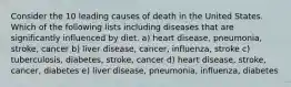 Consider the 10 leading causes of death in the United States. Which of the following lists including diseases that are significantly influenced by diet. a) heart disease, pneumonia, stroke, cancer b) liver disease, cancer, influenza, stroke c) tuberculosis, diabetes, stroke, cancer d) heart disease, stroke, cancer, diabetes e) liver disease, pneumonia, influenza, diabetes