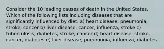 Consider the 10 leading causes of death in the United States. Which of the following lists including diseases that are significantly influenced by diet. a) heart disease, pneumonia, stroke, cancer b) liver disease, cancer, influenza, stroke c) tuberculosis, diabetes, stroke, cancer d) heart disease, stroke, cancer, diabetes e) liver disease, pneumonia, influenza, diabetes