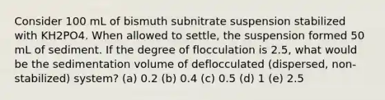 Consider 100 mL of bismuth subnitrate suspension stabilized with KH2PO4. When allowed to settle, the suspension formed 50 mL of sediment. If the degree of flocculation is 2.5, what would be the sedimentation volume of deflocculated (dispersed, non-stabilized) system? (a) 0.2 (b) 0.4 (c) 0.5 (d) 1 (e) 2.5