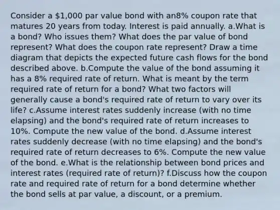 Consider a 1,000 par value bond with an8% coupon rate that matures 20 years from today. Interest is paid annually. a.What is a bond? Who issues them? What does the par value of bond represent? What does the coupon rate represent? Draw a time diagram that depicts the expected future cash flows for the bond described above. b.Compute the value of the bond assuming it has a 8% required rate of return. What is meant by the term required rate of return for a bond? What two factors will generally cause a bond's required rate of return to vary over its life? c.Assume interest rates suddenly increase (with no time elapsing) and the bond's required rate of return increases to 10%. Compute the new value of the bond. d.Assume interest rates suddenly decrease (with no time elapsing) and the bond's required rate of return decreases to 6%. Compute the new value of the bond. e.What is the relationship between bond prices and interest rates (required rate of return)? f.Discuss how the coupon rate and required rate of return for a bond determine whether the bond sells at par value, a discount, or a premium.