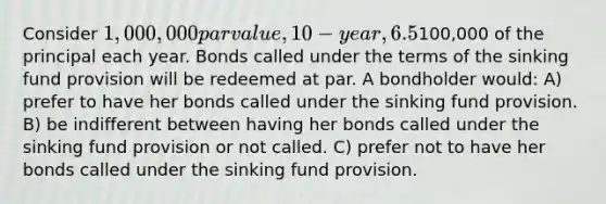 Consider 1,000,000 par value, 10-year, 6.5% coupon bonds issued on January 1, 20X5. The market rate for similar bonds is currently 5.7%. A sinking fund provision requires the company to redeem100,000 of the principal each year. Bonds called under the terms of the sinking fund provision will be redeemed at par. A bondholder would: A) prefer to have her bonds called under the sinking fund provision. B) be indifferent between having her bonds called under the sinking fund provision or not called. C) prefer not to have her bonds called under the sinking fund provision.